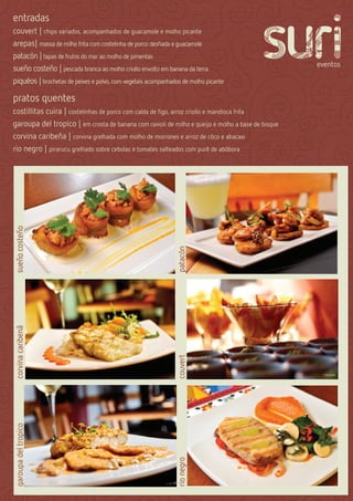 entradas
couvert | chips variados, acompanhados de guacamole e molho picante
arepas| massa de milho frita com costelinha de porco desﬁada e guacamole
patacón | tapas de frutos do mar ao molho de pimentas
sueño costeño | pescada branca ao molho criollo envolto em banana da terra
piquéos | brochetas de peixes e polvo, com vegetais acompanhados de molho picante

pratos quentes
costillitas cuira | costelinhas de porco com calda de ﬁgo, arroz criollo e mandioca frita
garoupa del tropico | em crosta de banana com ravioli de milho e queijo e molho a base de bisque
corvina caribeña | corvina grelhada com molho de morrones e arroz de côco e abacaxi
rio negro | pirarucu grelhado sobre cebolas e tomates salteados com purê de abóbora
sueño costeño




                                                              patacón
corvina caribenã




                                                              couvert
garoupa del tropico




                                                              rio negro
 