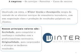 A empresa – Os serviços –Parceiros – Casos de sucesso




Idealizada em 2009, a Winter Gestão e Desempenho surgiu da
vontade de se oferecer serviços de consultoria inovadores, com
uma negociação clara e produção de resultados palpáveis aos
clientes.


Nossos principais valores são:
Seriedade, para conquistar a
confiança e trabalhar com o
profissionalismo necessário.
Originalidade, para surpreender
e alcançar os melhores
resultados.
                                                                 2
 