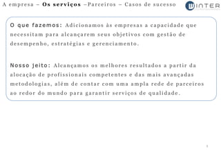 A empresa – Os serviços –Parceiros – Casos de sucesso



  O que fazemos: Adicionamos às empresas a capacidade que
  necessitam para alcançarem seus objetivos com gestão de
  desempenho, estratégias e gerenciamento .



  Nosso jeito: Alcançamos os melhores resultados a partir da
  alocação de profissionais competentes e das mais avançadas
  metodologias, além de contar com uma ampla rede de parceiros
  ao redor do mundo para garantir serviços de qualidade .




                                                                 3
 