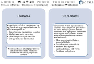 A empresa – Os serviços –Parceiros – Casos de sucesso
Gestão e Estratégia – Indicadores e Desempenho – Facilitação e Workshops




                 Facilitação                              Treinamentos


     Capacidade e eficácia comprovada na         Realizamos cursos e palestras nas
     facilitação de grupos para o alcance de     áreas de nossa expertise, geralmente
     objetivos específicos:                      de curta duração (menos de uma
     • Brainstorming e geração de soluções       semana), com o propósito de realizar
     • Mudanças comportamentais                  uma capacitação pontual. Nossos
                                                 cursos abrangem nossas áreas de
     • Identificação de oportunidades            conhecimento:
     • Diálogo e criação de consenso
                                                 • Planejamento estratégico e
                                                   sustentabilidade
                                                 • Investimentos sustentáveis
                                                 • Modelos de Negócios
      Nossa habilidade em engajar pessoas        • Sustentabilidade e TI Verde
       vem alcançando bons resultados            • Gestão de indicadores
       mesmo em cenários e propósitos
                   diversos.


                                                                                        6
 