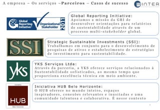 A empresa – Os serviços –Parceiros – Casos de sucesso


                              Global Reporting Initiative:
                              Apoiamos a missão da GRI de
                              desenvolver orientações para relatórios
                              de sustentabilidade através de um
                              processo multi-stakeholder global.


                   Strategic Sustainable Investments (SSI):
                   Trabalhamos em conjunto para o desenvolvimento de
                   pesquisas de ativos e estabelecimento de estratégias
                   de investimento para sustentabilidade.


             YKS Serviços Ltda:
             Através da parceria, a YKS oferece serviços relacionados à
             Sustentabilidade sofisticados, ao mesmo tempo que
             proporciona excelência técnica em meio ambiente.


             Iniciativa HUB Belo Horizonte:
             O HUB oferece no mundo inteiro, espaços
             inspiradores, conexões relevantes e inusitadas e uma
             comunidade talentosa e colaborativa. É nesse contexto
                                                                     7
 