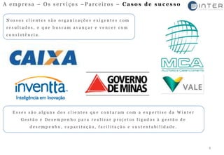 A empresa – Os serviços –Parceiros – Casos de sucesso


 Nossos clientes são organizações exigentes com
 resultados, e que buscam avançar e vencer com
 consistência.




   Esses são alguns dos clientes que contaram com a expertise da Winter
      Gestão e Desempenho para realizar projetos ligados à gestão de
          desempenho, capacitação, facilitação e sustentabilidade.




                                                                          8
 