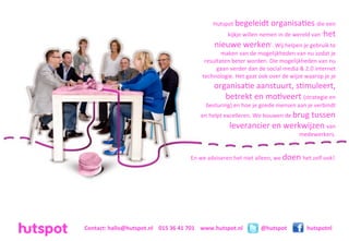 Hutspot	
  begeleidt	
  organisa=es	
  die	
  een	
  
                                                                                      kijkje	
  willen	
  nemen	
  in	
  de	
  wereld	
  van	
  ‘het	
  
                                                                              nieuwe	
  werken’.	
  Wij	
  helpen	
  je	
  gebruik	
  te	
  
                                                                               maken	
  van	
  de	
  mogelijkheden	
  van	
  nu	
  zodat	
  je	
  
                                                                        resultaten	
  beter	
  worden.	
  Die	
  mogelijkheden	
  van	
  nu	
  
                                                                             gaan	
  verder	
  dan	
  de	
  social	
  media	
  &	
  2.0	
  internet	
  
                                                                       technologie.	
  Het	
  gaat	
  ook	
  over	
  de	
  wijze	
  waarop	
  je	
  je	
  
                                                                              organisa=e	
  aanstuurt,	
  s=muleert,	
  
                                                                                 betrekt	
  en	
  mo=veert	
  (strategie	
  en	
  
                                                                         besturing)	
  en	
  hoe	
  je	
  goede	
  mensen	
  aan	
  je	
  verbindt	
  
                                                                      en	
  helpt	
  excelleren.	
  We	
  bouwen	
  de	
  brug	
  tussen	
  
                                                                                       leverancier	
  en	
  werkwijzen	
  van	
  
                                                                                                                                  medewerkers.


                                                                En	
  we	
  adviseren	
  het	
  niet	
  alleen,	
  we	
  doen	
  het	
  zelf	
  ook!




Contact:	
  hallo@hutspot.nl	
  	
  	
  	
  015	
  36	
  41	
  701	
  	
  	
  	
  www.hutspot.nl           @hutspot                    hutspotnl
 