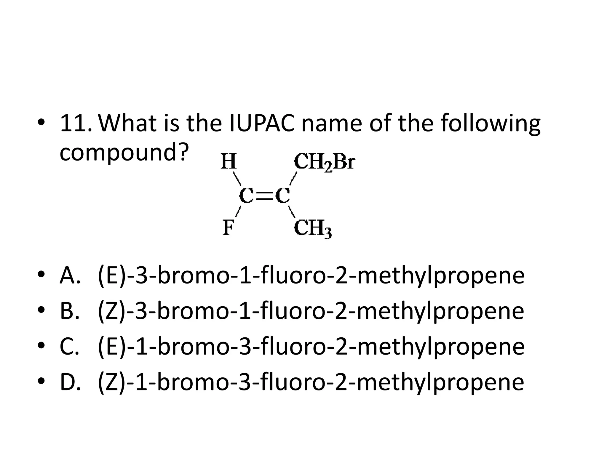 • 11. What is the IUPAC name of the following
compound?

•
•
•
•

A.
B.
C.
D.

(E)-3-bromo-1-fluoro-2-methylpropene
(Z)-3-bromo-1-fluoro-2-methylpropene
(E)-1-bromo-3-fluoro-2-methylpropene
(Z)-1-bromo-3-fluoro-2-methylpropene

 