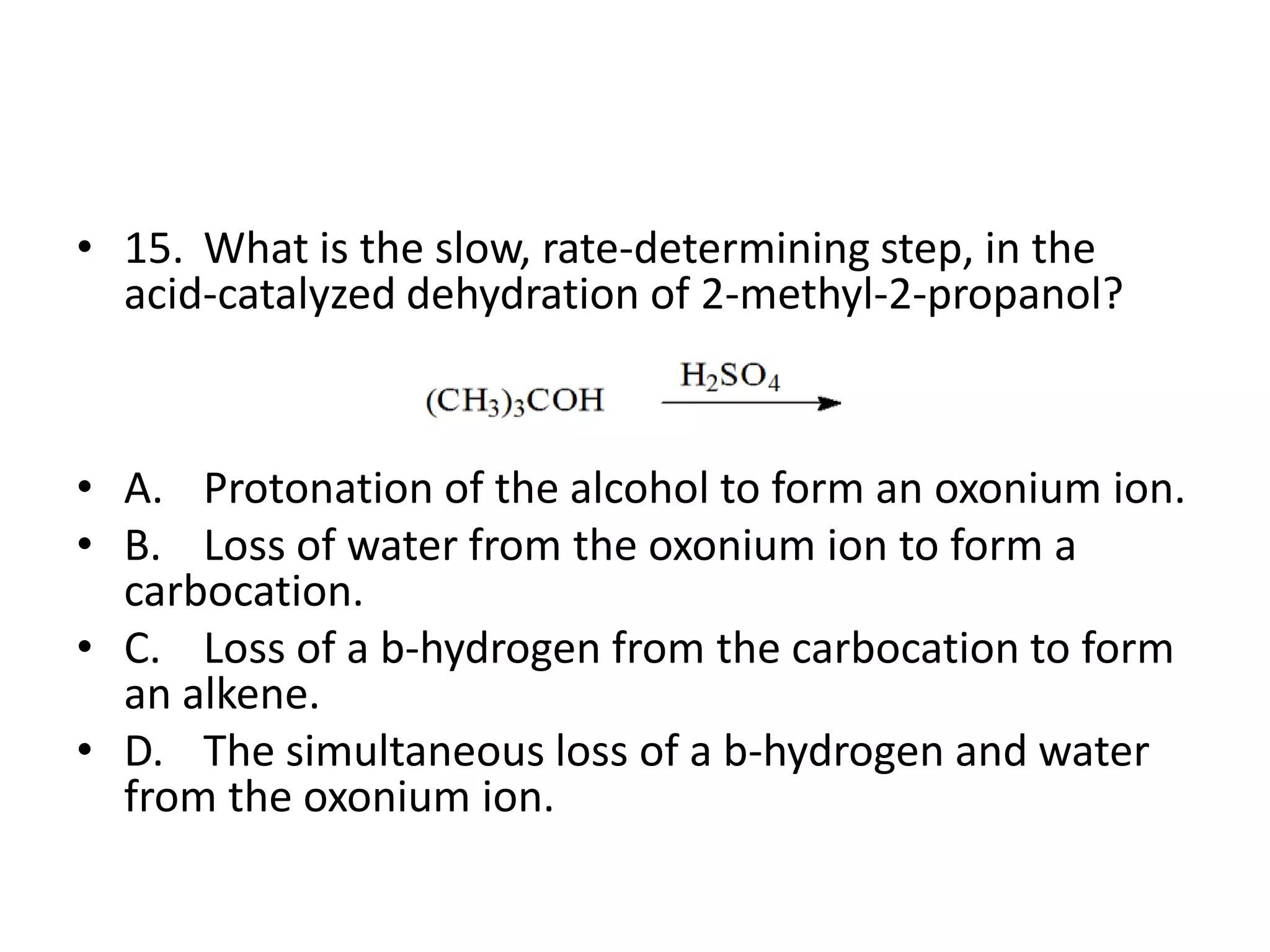 • 15. What is the slow, rate-determining step, in the
acid-catalyzed dehydration of 2-methyl-2-propanol?

• A. Protonation of the alcohol to form an oxonium ion.
• B. Loss of water from the oxonium ion to form a
carbocation.
• C. Loss of a b-hydrogen from the carbocation to form
an alkene.
• D. The simultaneous loss of a b-hydrogen and water
from the oxonium ion.

 