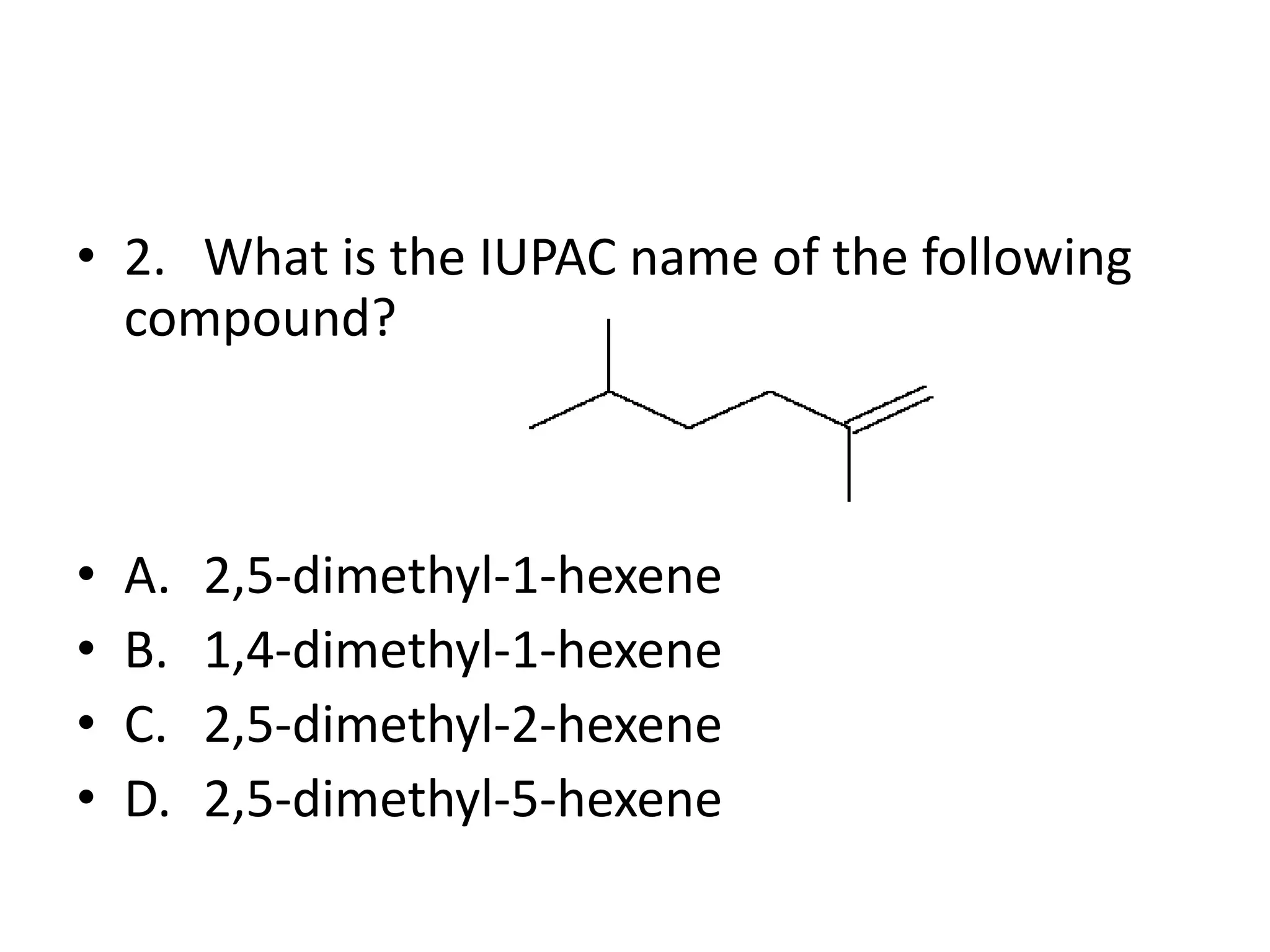 • 2. What is the IUPAC name of the following
compound?

•
•
•
•

A.
B.
C.
D.

2,5-dimethyl-1-hexene
1,4-dimethyl-1-hexene
2,5-dimethyl-2-hexene
2,5-dimethyl-5-hexene

 