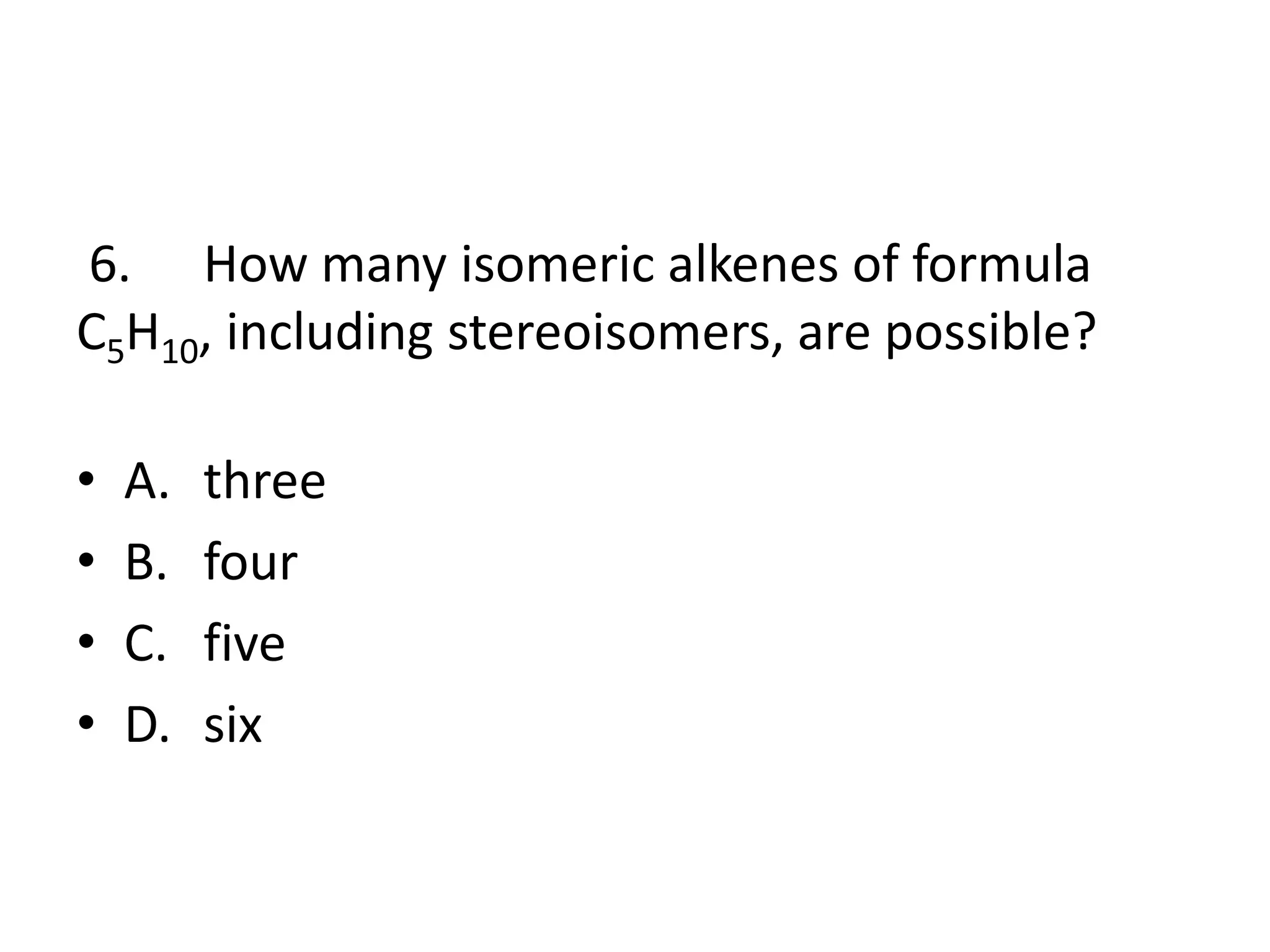 6. How many isomeric alkenes of formula
C5H10, including stereoisomers, are possible?
•
•
•
•

A.
B.
C.
D.

three
four
five
six

 