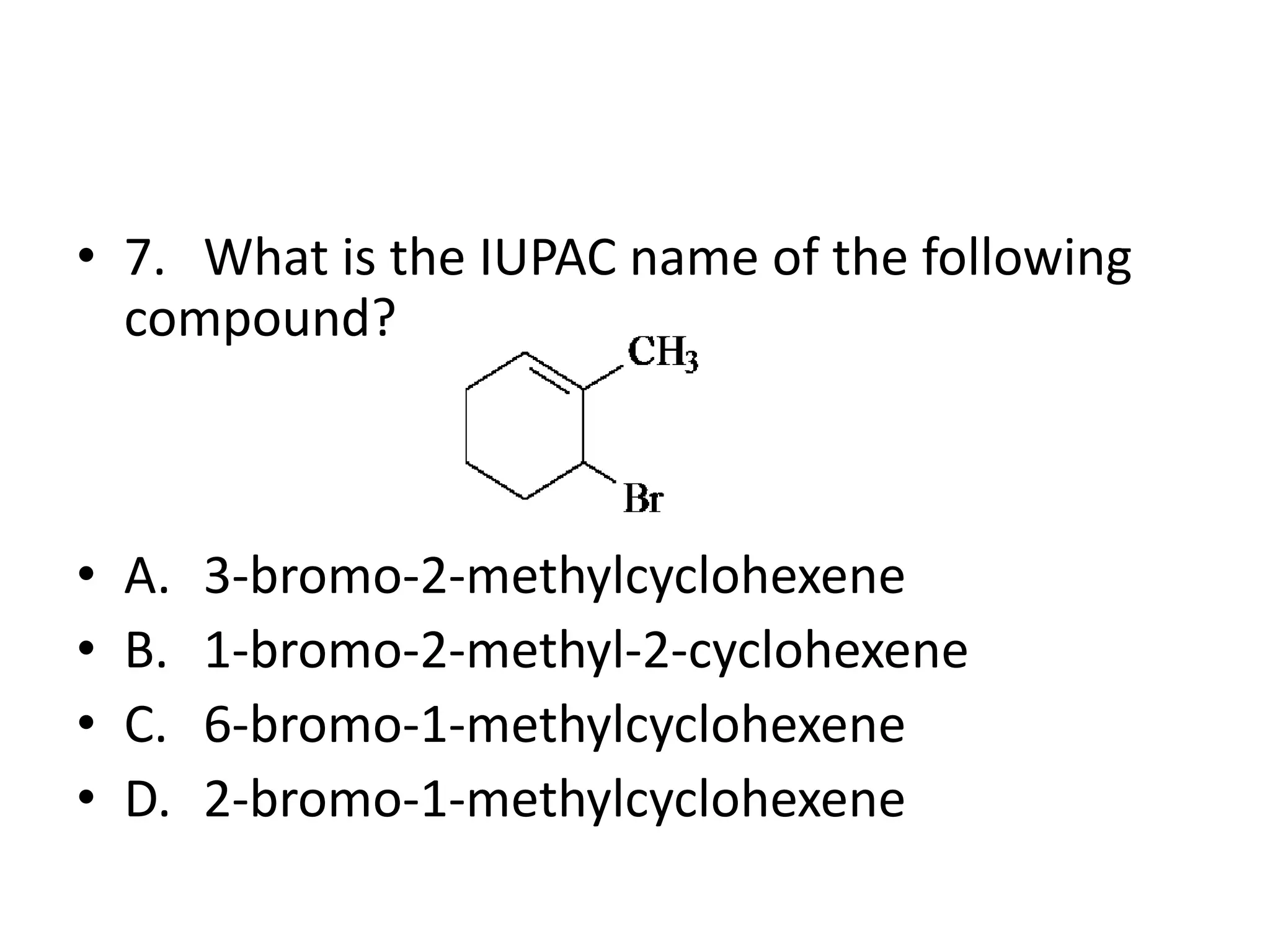• 7. What is the IUPAC name of the following
compound?

•
•
•
•

A.
B.
C.
D.

3-bromo-2-methylcyclohexene
1-bromo-2-methyl-2-cyclohexene
6-bromo-1-methylcyclohexene
2-bromo-1-methylcyclohexene

 