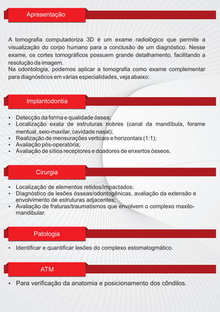 Apresentação


A tomograﬁa computadoriza 3D é um exame radiológico que permite a
visualização do corpo humano para a conclusão de um diagnóstico. Nesse
exame, os cortes tomográﬁcos possuem grande detalhamento, facilitando a
resolução da imagem.
Na odontologia, podemos aplicar a tomograﬁa como exame complementar
para diagnósticos em várias especialidades, veja abaixo:



        Implantodontia

 Detecção da forma e qualidade óssea;
 Localização exata de estruturas nobres (canal da mandíbula, forame
  mentual, seio-maxilar, cavidade nasal);
 Realização de mensurações verticais e horizontais (1:1);
 Avaliação pós-operatória;
 Avaliação de sítios receptores e doadores de enxertos ósseos.



           Cirurgia

 Localização de elementos retidos/impactados;
 Diagnóstico de lesões ósseas/odontogênicas, avaliação da extensão e
  envolvimento de estruturas adjacentes;
 Avaliação de fraturas/traumatismos que envolvem o complexo maxilo-
  mandibular.


          Patologia

   Identiﬁcar e quantiﬁcar lesões do complexo estomatogmático.


             ATM

   Para veriﬁcação da anatomia e posicionamento dos côndilos.
 