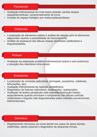 Periodontia
 Avaliação tridimensional do nível ósseo alveolar, perdas ósseas
  angulares/verticais, comprometimento de furca.
 Invasão do espaço biológico por restaurações/próteses.




          Ortodontia

 Localização de elementos retidos e análise da relação com os elementos
  adjacentes visando a possibilidade de tracionamento;
 Análise da espessura das tábuas ósseas alveolares vestibulares e
  linguais/palatais.



        Prótese

   Avaliação da adaptação protética tridimensional (sobre e sub-contornos)
    e situação dos retentores intra-canais;



         Endodontia

 Localização de condutos radiculares (principais, acessórios, colaterais,
  bifurcações, etc);
 Avaliação tridimensional da repleção endodôntica;
 Diagnóstico de fraturas radiculares, trepanações, reabsorções;
 Avaliação de lesões periapicais (real extensão/destruição óssea),
  especialmente quando envolvem o rompimento das tábuas corticais
  vestibulares e linguais (não diagnosticados pelos métodos convencionais
  bidimensionais).




          Dentística

   Rastreamento minucioso da coroa dental nos casos de dores dentais
    indeﬁnidas, sendo possível o diagnóstico de pequenas trincas.
 