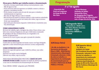 Programação
5/8 (quarta-feira)
- Às 8h30, no
Auditório do CIESP
(Av Presidente Kenedy, 900)
Orientação referente a volta
da mãe ao trabalho e a
importância da continuação
da amamentação para as
empresas (participação do
Grupo de RH de Rio Claro e do
RH da Prefeitura Municipal de
Rio Claro)
3/8 (segunda-feira)
_ Entrevista às 12h30 com a
Dra. Silvia Marina Anaruma
(PROAMA - Projeto
Amamentar UNESP) na
TV Claret
4/8 (terça-feira)
-Às 14h, no Auditório 1 da
Secretaria da Educação
(Rua 6, 3265 - NAM Núcleo
Administrativo Municipal)
Orientação referente a volta
da mãe ao trabalho e a
importância da continuação
da amamentação para as
Creches e Maternais da Rede
Pública e Privada.
1º a 7 de agosto
- Exposição das
Fotos nas empresas
do Grupo de RH de
Rio Claro
- Dia do Mamaço
Unidades de Saúde;
Unimed Rio Claro;
No Shopping dia 1º/agosto,
às 10h30 (Praça de Alimentação)
com o Grupo Arte de Ser Mãe.
Dicas para a Mulher que trabalha manter a Amamentação
- Durante a licença maternidade ofereça exclusivamente o seio.
Não dê água ou chá.
- Duas semanas antes de regressar ao trabalho comece a retirar e
guardar o excedente de leite.
- Dê de mamar no peito antes de sair de casa para o trabalho e
imediatamente ao regressar.
- Nos dias de folga ofereça o seio à vontade.
- Nos horários de ausência materna ofereça o leite materno ordenhado
e outros alimentos (a partir do 6 mês) com colher, copo ou xícara.
Evite usar mamadeiras.
- Aproveita para descansar enquanto o bebê dorme e mantenha uma
boa alimentação.
COMO ARMAZENAR O LEITE:
No local de trabalho, após a lavagem das mãos, é bom retirar o seu
leite com a mesma frequência com que o bebê estava mamando.
Na geladeira ele dura 12 (doze) horas, no congelador e no
freezer 15 (quinze) dias.
Conservá-lo e levá-lo para casa após a jornada de trabalho.
COMO DESCONGELAR:
O leite deve ser descongelado em banho-maria com fogo desligado
agitando o vidro lentamente para misturar os seus componentes.
COMO OFERECER O LEITE:
Deverá ser aquecido apenas o que o bebê for utilizar; caso sobre
desprezar.
Amornar em banho-maria desligado.
Oferecer em colher, copo ou xícara.
PARA MAIS INFORMAÇÕES PROCURE O BANCO DE LEITE
HUMANO DE RIO CLARO, Unidades de Saúde de referência próxima
a sua casa ou Ambulatório de Amamentação da Unimed.
Fonte: IBFAN e SENAC adaptados pelo PROAMA
 