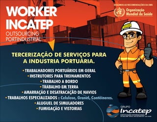 WORKER
INCATEP
OUTSOURCING
PORTINDUSTRIAL.
SEGUIMOS AS RECOMENDAÇÕES DA OMS
Organização
Mundial da Saúde
TERCERIZAÇÃO DE SERVIÇOS PARA
A INDUSTRIA PORTUÁRIA.
•TRABALHADORES PORTUÁRIOS EM GERAL
INSTRUTORES PARA TREINAMENTOS
•
TRABALHO A BORDO
•
TRABALHO EM TERRA
•
AMARRAÇÃO E DESATRACAÇÃO DE NAVIOS
•
TRABALHOS ESPECIALIZADOS :
• Celulose, Granel, Contêineres.
ALUGUEL DE SIMULADORES
•
FUMIGAÇÃO E VISTORIAS
•
 