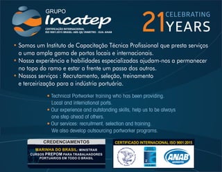 • Somos um Instituto de Capacitação Técnica Prossional que presta serviços
a uma ampla gama de portos locais e internacionais.
Nossa experiência e habilidades especializadas ajudam-nos a permanecer
•
no topo do ramo e estar a frente um passo dos outros.
Nossos serviços : Recrutamento, seleção, treinamento
•
e terceirização para a indústria portuária.
• Technical Portworker training who has been providing.
Local and international ports.
Our experience and outstanding skills, help us to be always
•
one step ahead of others.
Our services: recruitment, selection and training.
•
We also develop outsourcing portworker programs.
21
 