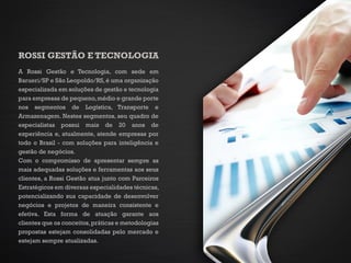 ROSSI GESTÃO E TECNOLOGIA
A Rossi Gestão e Tecnologia, com sede em
Barueri/SP e São Leopoldo/RS,é uma organização
especializada em soluções de gestão e tecnologia
para empresas de pequeno,médio e grande porte
nos segmentos de Logística, Transporte e
Armazenagem. Nestes segmentos, seu quadro de
especialistas possui mais de 20 anos de
experiência e, atualmente, atende empresas por
todo o Brasil - com soluções para inteligência e
gestão de negócios.
Com o compromisso de apresentar sempre as
mais adequadas soluções e ferramentas aos seus
clientes, a Rossi Gestão atua junto com Parceiros
Estratégicos em diversas especialidades técnicas,
potencializando sua capacidade de desenvolver
negócios e projetos de maneira consistente e
efetiva. Esta forma de atuação garante aos
clientes que os conceitos,práticas e metodologias
propostas estejam consolidadas pelo mercado e
estejam sempre atualizadas.
 