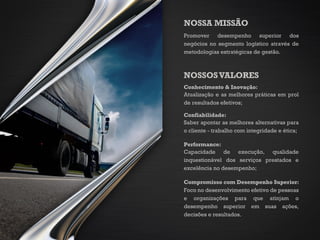 NOSSA MISSÃO
Promover desempenho superior dos
negócios no segmento logístico através de
metodologias estratégicas de gestão.
NOSSOSVALORES
Conhecimento & Inovação:
Atualização e as melhores práticas em prol
de resultados efetivos;
Confiabilidade:
Saber apontar as melhores alternativas para
o cliente - trabalho com integridade e ética;
Performance:
Capacidade de execução, qualidade
inquestionável dos serviços prestados e
excelência no desempenho;
Compromisso com Desempenho Superior:
Foco no desenvolvimento efetivo de pessoas
e organizações para que atinjam o
desempenho superior em suas ações,
decisões e resultados.
 