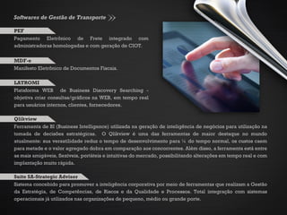 Softwares de Gestão de Transporte
Pagamento Eletrônico de Frete integrado com
administradoras homologadas e com geração de CIOT.
PEF
Plataforma WEB de Business Discovery Searching -
objetiva criar consultas/gráficos na WEB, em tempo real
para usuários internos, clientes, fornecedores.
LATROMI
Ferramenta de BI (Business Intelligence) utilizada na geração de inteligência de negócios para utilização na
tomada de decisões estratégicas. O Qlikview é uma das ferramentas de maior destaque no mundo
atualmente: sua versatilidade reduz o tempo de desenvolvimento para ¼ do tempo normal, os custos caem
para metade e o valor agregado dobra em comparação aos concorrentes. Além disso, a ferramenta está entre
as mais amigáveis, flexíveis, portáteis e intuitivas do mercado, possibilitando alterações em tempo real e com
implantação muito rápida.
Qlikview
Sistema concebido para promover a inteligência corporativa por meio de ferramentas que realizam a Gestão
da Estratégia, de Competências, de Riscos e da Qualidade e Processos. Total integração com sistemas
operacionais já utilizados nas organizações de pequeno, médio ou grande porte.
Suite SA-Strategic Adviser
Manifesto Eletrônico de Documentos Fiscais.
MDF-e
 