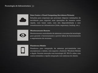 Tecnologia de Infraestrutura
Data Center e Cloud Computing (ServidoresVirtuais)
Soluções para empresas que precisam disparar instalações de
servidores para suportar suas operações de maneira muito
rápida, com baixo custo, com alta disponibilidade e sem
investimentos em infraestrutura (links, segurança, backup, etc.).
Monitoramento Remoto
Monitoramento centralizado de sistemas e recursos de tecnologia
para garantir o funcionamento e prever falhas de funcionamento
e esgotamento de recursos.
Plataforma Mobile
Plataforma para integração de sistemas pré-instalados com
smartphones e tablets, com suporte a Android, Windows Mobile
e Apple. Permite interação com tecnologia 3G, Wi-Fi e afins, com
custos reduzidos e rápida integração com sistemas do cliente.
 