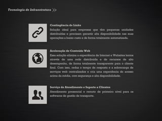 Tecnologia de Infraestrutura
Contingência de Links
Solução ideal para empresas que têm pequenas unidades
distribuídas e precisam garantir alta disponibilidade nas suas
operações a baixo custo e de forma totalmente automatizada.
Aceleração de Conteúdo Web
Essa solução elimina a experiência de Internet e Websites lentos
através de uma rede distribuída e de recursos de alto
desempenho, de forma totalmente transparente para o cliente
final. Com isso, reduz o tempo de resposta e a sobrecarga de
serviços web centralizados e cria uma experiência de acesso
acima da média, com segurança e alta disponibilidade.
Serviço de Atendimento e Suporte a Clientes
Atendimento presencial e remoto de primeiro nível para os
softwares de gestão de transporte.
 