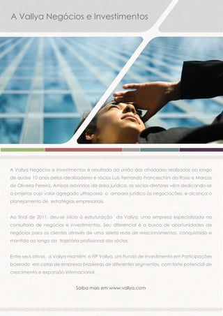 A Vallya Negócios e Investimentos

A Vallya Negócios e Investimentos é resultado da união das atividades realizadas ao longo
de quase 10 anos pelos idealizadores e sócios Luis Fernando Franceschini da Rosa e Marcos
de Oliveira Pereira. Ambos advindos da área jurídica, os sócios-diretores vêm dedicando-se
a projetos cujo valor agregado ultrapassa o amparo jurídico às negociações, e alcança o
planejamento de estratégias empresariais.
Ao final de 2011, deu-se início à estruturação da Vallya, uma empresa especializada na
consultoria de negócios e investimentos. Seu diferencial é a busca de oportunidades de
negócios para os clientes através de uma seleta rede de relacionamentos, conquistada e
mantida ao longo da trajetória profissional dos sócios.
Entre seus ativos, a Vallya mantém o FIP Vallya, um Fundo de Investimento em Participações
baseado em cotas de empresas brasileiras de diferentes segmentos, com forte potencial de
crescimento e expansão internacional.
Saiba mais em www.vallya.com

 