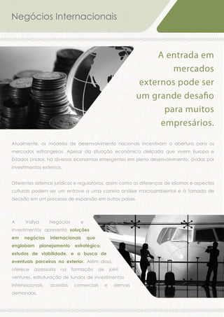 Negócios Internacionais

A entrada em
mercados
externos pode ser
um grande desafio
para muitos
empresários.
Atualmente, os modelos de desenvolvimento nacionais incentivam a abertura para os
mercados estrangeiros. Apesar da situação econômica delicada que vivem Europa e
Estados Unidos, há diversas economias emergentes em pleno desenvolvimento, ávidas por
investimentos externos.
Diferentes sistemas jurídicos e regulatórios, assim como as diferenças de idiomas e aspectos
culturais podem ser um entrave a uma correta análise macroambiental e à tomada de
decisão em um processo de expansão em outros países.

A

Vallya

Negócios

e

Investimentos apresenta soluções
em

negócios

englobam

internacionais

planejamento

que

estratégico,

estudos de viabilidade, e a busca de
eventuais parceiros no exterior. Além disso,
oferece

assessoria

na

formação

de

joint

ventures, estruturação de fundos de investimentos
internacionais,
demandas.

acordos

comerciais

e

demais

 