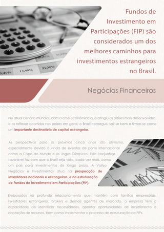 Fundos de
Investimento em
Participações (FIP) são
considerados um dos
melhores caminhos para
investimentos estrangeiros
no Brasil.
Negócios Financeiros

No atual cenário mundial, com a crise econômica que atingiu os países mais desenvolvidos,
e os reflexos ocorridos nos países em geral, o Brasil conseguiu sair-se bem e firmar-se como
um importante destinatário de capital estrangeiro.
As

perspectivas

para

os

próximos

cinco

anos

são

otimismo,

especialmente devido à vinda de eventos de porte internacional
como a Copa do Mundo e os Jogos Olímpicos. Essa conjuntura
favorável faz com que o Brasil seja visto, cada vez mais, como
um país para investimentos de longo prazo. A Vallya
Negócios e Investimentos atua na prospecção de
investidores nacionais e estrangeiros, e na estruturação
de Fundos de Investimento em Participações (FIP).
Embasados no profundo relacionamento que mantém com famílias empresárias,
investidores estrangeiros, brokers e demais agentes de mercado, a empresa tem a
capacidade de identificar necessidades, apontar oportunidades de investimento e
captação de recursos, bem como implementar o processo de estruturação de FIPs.

 