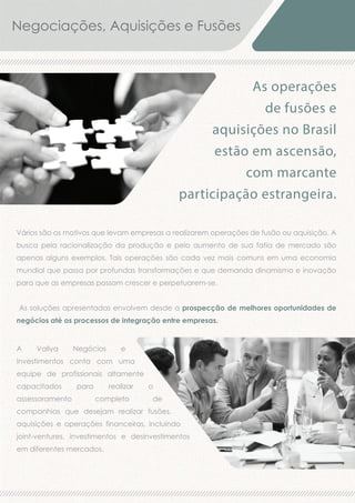 Negociações, Aquisições e Fusões

As operações
de fusões e
aquisições no Brasil
estão em ascensão,
com marcante
participação estrangeira.
Vários são os motivos que levam empresas a realizarem operações de fusão ou aquisição. A
busca pela racionalização da produção e pelo aumento de sua fatia de mercado são
apenas alguns exemplos. Tais operações são cada vez mais comuns em uma economia
mundial que passa por profundas transformações e que demanda dinamismo e inovação
para que as empresas possam crescer e perpetuarem-se.
As soluções apresentadas envolvem desde a prospecção de melhores oportunidades de
negócios até os processos de integração entre empresas.

A

Vallya

Negócios

e

Investimentos conta com uma
equipe de profissionais altamente
capacitados
assessoramento

para

realizar
completo

o
de

companhias que desejam realizar fusões,
aquisições e operações financeiras, incluindo
joint-ventures, investimentos e desinvestimentos
em diferentes mercados.

 