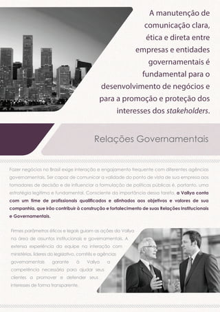 A manutenção de
comunicação clara,
ética e direta entre
empresas e entidades
governamentais é
fundamental para o
desenvolvimento de negócios e
para a promoção e proteção dos
interesses dos stakeholders.

Relações Governamentais
Fazer negócios no Brasil exige interação e engajamento frequente com diferentes agências
governamentais. Ser capaz de comunicar a validade do ponto de vista de sua empresa aos
tomadores de decisão e de influenciar a formulação de políticas públicas é, portanto, uma
estratégia legítima e fundamental. Consciente da importância dessa tarefa, a Vallya conta
com um time de profissionais qualificados e alinhados aos objetivos e valores de sua
companhia, que irão contribuir à construção e fortalecimento de suas Relações Institucionais
e Governamentais.
Firmes parâmetros éticos e legais guiam as ações da Vallya
na área de assuntos institucionais e governamentais. A
extensa experiência da equipe na interação com
ministérios, líderes do legislativo, comitês e agências
governamentais

garante

à

Vallya

competência necessária para ajudar seus
clientes a promover e defender seus
interesses de forma transparente.

a

 