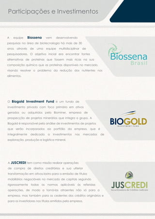Participações e Investimentos

A

equipe

Biossena

vem

desenvolvendo

pesquisas na área de biotecnologia há mais de 30
anos

através

de

uma

equipe

multidisciplinar

de

pesquisadores. O objetivo inicial era encontrar fontes
alternativas de proteínas que fossem mais ricas na sua
composição química que as proteínas disponíveis no mercado,
visando resolver o problema da redução dos nutrientes nos
alimentos.

O Biogold Investment Fund é um fundo de
investimento privado com foco primário em ativos
gerados ou adquiridos pela Biominer, empresa de

BIOGOLD

prospecção de projetos minerários que integra o grupo. A
Biogold é responsável pela análise de investimentos de projetos

INVESTMENT FUND

que serão incorporados ao portfólio da empresa, que é
integralmente

dedicada

a

investimentos

nos

mercados

de

exploração, produção e logística mineral.

A JUSCREDI tem como missão realizar operações
de compra de direitos creditórios e sua ulterior
transformação em ativos-lastro para a emissão de títulos
mobiliários negociáveis no mercado de capitais seguindo
rigorosamente todas as normas aplicáveis às referidas
operações, de modo a torná-las atraentes não só para a
empresa, mas também para os cedentes dos créditos originários e
para os investidores nos títulos emitidos pela empresa.

 