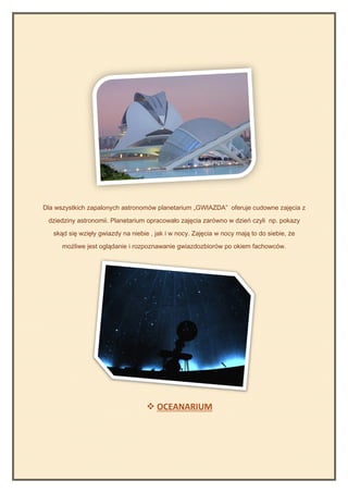 Dla wszystkich zapalonych astronomów planetarium „GWIAZDA” oferuje cudowne zajęcia z

 dziedziny astronomii. Planetarium opracowało zajęcia zarówno w dzień czyli np. pokazy

   skąd się wzięły gwiazdy na niebie , jak i w nocy. Zajęcia w nocy mają to do siebie, że

      możliwe jest oglądanie i rozpoznawanie gwiazdozbiorów po okiem fachowców.




                                     OCEANARIUM
 