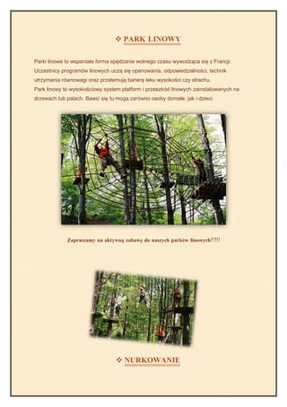  PARK LINOWY

Parki linowe to wspaniała forma spędzania wolnego czasu wywodząca się z Francji.
Uczestnicy programów linowych uczą się opanowania, odpowiedzialności, technik
utrzymania równowagi oraz przełamują barierę leku wysokości czy strachu.
Park linowy to wysokościowy system platform i przeszkód linowych zainstalowanych na
drzewach lub palach. Bawić się tu mogą zarówno osoby dorosłe, jak i dzieci.




             Zapraszamy na aktywną zabawę do naszych parków linowych!!!!!




                                   NURKOWANIE
 