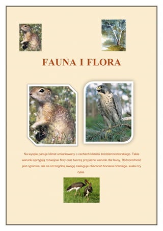 FAUNA I FLORA




 Na wyspie panuje klimat umiarkowany o cechach klimatu śródziemnomorskiego. Takie

warunki sprzyjają rozwojowi flory oraz tworzą przyjazne warunki dla fauny. Różnorodność

jest ogromna, ale na szczególną uwagę zasługuje obecność bociana czarnego, susła czy

                                        rysia.
 