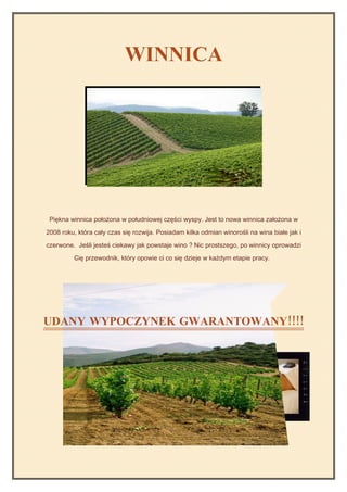 WINNICA




 Piękna winnica położona w południowej części wyspy. Jest to nowa winnica założona w

2008 roku, która cały czas się rozwija. Posiadam kilka odmian winorośli na wina białe jak i

czerwone. Jeśli jesteś ciekawy jak powstaje wino ? Nic prostszego, po winnicy oprowadzi

         Cię przewodnik, który opowie ci co się dzieje w każdym etapie pracy.




UDANY WYPOCZYNEK GWARANTOWANY!!!!
 