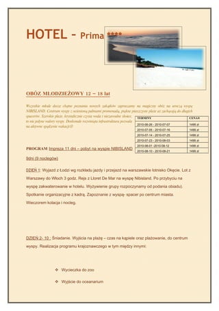 HOTEL –                           Prima ****




OBÓZ MLODZIEŻOWY 12 – 18 lat

Wszystkie młode dusze chętne poznania nowych zakątków zapraszamy na magiczny obóz na uroczą wyspę
NIBISLAND. Centrum wyspy z ocienioną palmami promenadą, piękne piaszczyste plaże aż zachęcają do długich
spacerów. Szerokie plaże, krystalicznie czysta woda i niezawodne słońce, TERMINY                      CENA®
to nie jedyne walory wyspy. Doskonale rozwinięta infrastruktura pozwala
                                                                         2010-06-26 - 2010-07-07      1499 zł
na aktywne spędzenie wakacji
                                                                     2010-07-05 - 2010-07-16          1499 zł
                                                                     2010-07-14 - 2010-07-25          1499 zł
                                                                     2010-07-23 - 2010-08-03          1499 zł
                                                                     2010-08-01 -2010-08-12           1499 zł
PROGRAM Impreza 11 dni – pobyt na wyspie NIBISLAND
                                                                     2010-08-10 - 2010-08-21          1499 zł

9dni (9 noclegów)

DZIEŃ 1: Wyjazd z Łodzi wg rozkładu jazdy i przejazd na warszawskie lotnisko Okęcie. Lot z

Warszawy do Włoch 3 godz. Rejs z Lloret De Mar na wyspę Nibisland. Po przybyciu na

wyspę zakwaterowanie w hotelu. Wyżywienie grupy rozpoczynamy od podania obiadu).

Spotkanie organizacyjne z kadrą. Zapoznanie z wyspą- spacer po centrum miasta.

Wieczorem kolacja i nocleg.




DZIEŃ 2- 10 : Śniadanie. Wyjścia na plażę – czas na kąpiele oraz plażowanie, do centrum

wyspy. Realizacja programu krajoznawczego w tym między innymi:




                   Wycieczka do zoo

                   Wyjście do oceanarium
 