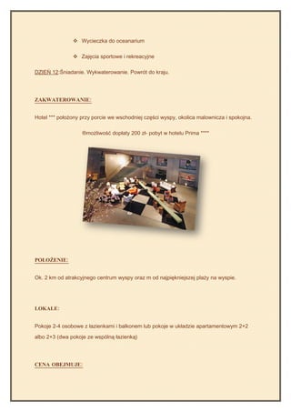  Wycieczka do oceanarium

                Zajęcia sportowe i rekreacyjne

DZIEŃ 12:Śniadanie. Wykwaterowanie. Powrót do kraju.




ZAKWATEROWANIE:


Hotel *** położony przy porcie we wschodniej części wyspy, okolica malownicza i spokojna.

                   ®możliwość dopłaty 200 zł- pobyt w hotelu Prima ****




POŁOŻENIE:


Ok. 2 km od atrakcyjnego centrum wyspy oraz m od najpiękniejszej plaży na wyspie.




LOKALE:


Pokoje 2-4 osobowe z łazienkami i balkonem lub pokoje w układzie apartamentowym 2+2

albo 2+3 (dwa pokoje ze wspólną łazienką)




CENA OBEJMUJE:
 