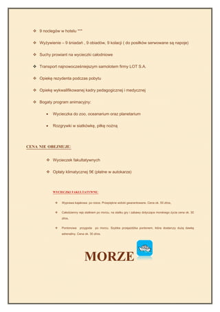  9 noclegów w hotelu ***

   Wyżywienie – 9 śniadań , 9 obiadów, 9 kolacji ( do posiłków serwowane są napoje)

   Suchy prowiant na wycieczki całodniowe

   Transport najnowocześniejszym samolotem firmy LOT S.A.

   Opiekę rezydenta podczas pobytu

   Opiekę wykwalifikowanej kadry pedagogicznej i medycznej

   Bogaty program animacyjny:

         •   Wycieczka do zoo, oceanarium oraz planetarium

         •   Rozgrywki w siatkówkę, piłkę nożną




CENA NIE OBEJMUJE:


          Wycieczek fakultatywnych

          Opłaty klimatycznej 5€ (płatne w autokarze)



             WYCIECZKI FAKULTATYWNE:


                 Wyprawa kajakowa po rzece. Przepiękne widoki gwarantowane. Cena ok. 50 zł/os,


                 Całodzienny rejs statkiem po morzu, na statku gry i zabawy dotyczące morskiego życia cena ok. 30
                  zł/os,


                 Pontonowa    przygoda    po morzu. Szybka przejażdżka pontonem, która dostarczy dużą dawkę
                  adrenaliny. Cena ok. 30 zł/os.




                                   MORZE
 