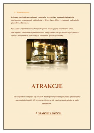  Masaż klasyczny

Działanie: mechaniczne drażnienie receptorów prowadzi do usprawnienia krążenia
miejscowego, przyspieszenie wchłaniania wysięków i przesięków, zwiększenie wydzielania
gruczołów dokrewnych.


Wskazania: przewlekła niewydolność krążenia, miażdżycowe stwardnienie tętnic,

zakrzepowe i zarostowe zapalenie naczyń, niewydolność naczyń limfatycznych podudzi,
otyłość, urazy nerwów obwodowych, nerwobóle, gościec przewlekły.




                         ATRAKCJE
   Na wyspie nikt nie będzie się nudził! A dlaczego? Odpowiedz jest prosta: proponujemy

     szereg atrakcji dzięki, którym można odpocząć lub rozwinąć swoją wiedzę w wielu

                                       dziedzinach.




                               STADNINA KONNA
 