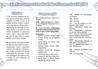 11h – Debate com participação
O XL Encontro Estadual do Fó-                                              do Plenário.
                                        8h – Credenciamento. Café de re-
rum de EJA da Paraíba, que será                                            13h – Almoço.
                                        cepção.
realizado no IFPB, no dia 18 de                                            14h – Oficinas:
                                        8h30 – Mesa de Abertura. Presen-
agosto de 2012, objetiva, do pon-       ça de Margarida Machado–Forum      Of.1 – Uso da imagem na EJA.
to de vista teórico, refletir sobre a   EJA/GO                             Erenildo João Carlos
importância da formação do edu-                                            Of.2 – Letramento. Salete Van
                                        9h - Mesa dialógica: A Formação
                                                                           der Poel
cador da EJA e do ponto de vista        do(a) Educador(a) da EJA na Pa-
                                                                           Of.3 – Trabalhando a Matemáti-
prático, apresentar um panorama         raíba: o que e como temos feito.   ca na EJA. Maria Azeredo
sobre o que e como esta forma-          Expositores:                       Of.4 - Uso da informática como
ção vem se efetivando em nosso           Galdino Toscano de Brito Filho   recurso didático. Diana Alves
                                           (Coord. Curso de Pedagogia/     Of.5 – Cultura de Paz. Almir Lau-
Estado, sob diversos olhares.
                                           UFPB);                          reano
                                                                           Of.6 – Metodologia aplicada na
                                         Laura Maria de Farias Brito
Nesse sentido, convidamos todas                                            EJA. Maria José N Moura
                                           (Profa. UFPB)                   Of.7 – Interdisciplinaridade na
as pessoas que atuam na EJA a
                                         Cláudia Costa Duarte (SEE/       EJA. Zé Barbosa
participarem deste importante
                                           GEEJA/PB)
momento de reflexão e formação,                                            16h – Plenária de Retorno das
                                         Cidilene César de Andrade
sem perder a perspectiva de que                                            Oficinas
                                           (SEDEC/JP)
a formação do educador é uma                                               17h – Encerramento.
                                         Vanilda Ferreira Lopes (UVA)
das estratégias necessárias para         Salete Van der Poel (RELEJA),
a oferta de uma educação de              Maria José N Moura Araújo
qualidade social.                          (Projeto Escola Zé Peão).
 