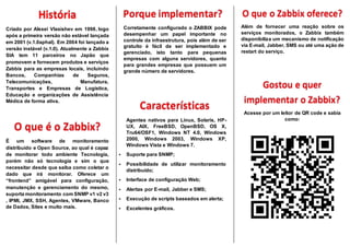 Criado por Alexei Vlasishev em 1998, logo
após a primeira versão não estável lançada
em 2001 (v.1.0aphal). Em 2004 foi lançado a
versão instável (v.1.0). Atualmente a Zabbix
SIA tem 11 parceiros no Japão que
promovem e fornecem produtos e serviços
Zabbix para as empresas locais, incluindo
Bancos, Companhias de Seguros,
Telecomunicações, Manufatura,
Transportes e Empresas de Logística,
Educação e organizações de Assistência
Médica de forma ativa.
É um software de monitoramento
distribuído e Open Source, ao qual é capaz
de monitorar todo ambiente Tecnologia,
porém não só tecnologia e sim o que
necessitar desde que saiba como coletar o
dado que irá monitorar. Oferece um
“frontend” amigável para configuração,
manutenção e gerenciamento do mesmo,
suporta monitoramento com SNMP v1 v2 v3
, IPMI, JMX, SSH, Agentes, VMware, Banco
de Dados, Sites e muito mais.
Corretamente configurado o ZABBIX pode
desempenhar um papel importante no
controle da infraestrutura, pois além de ser
gratuito é fácil de ser implementado e
gerenciado, isto tanto para pequenas
empresas com alguns servidores, quanto
para grandes empresas que possuem um
grande número de servidores.
Agentes nativos para Linux, Solaris, HP-
UX, AIX, FreeBSD, OpenBSD, OS X,
Tru64/OSF1, Windows NT 4.0, Windows
2000, Windows 2003, Windows XP,
Windows Vista e Windows 7.
 Suporte para SNMP;
 Possibilidade de utilizar monitoramento
distribuído;
 Interface de configuração Web;
 Alertas por E-mail, Jabber e SMS;
 Execução de scripts baseados em alerta;
 Excelentes gráficos.
Além de fornecer uma reação sobre os
serviços monitorados, o Zabbix também
disponibiliza um mecanismo de notificação
via E-mail, Jabber, SMS ou até uma ação de
restart do serviço.
Acesse por um leitor de QR code e sabia
como:
 