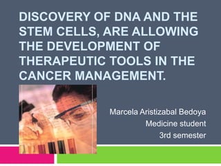 Discovery of DNA and the stem cells, are allowing the development of therapeutic tools in the cancer management.  Marcela Aristizabal Bedoya Medicine student  3rd semester 