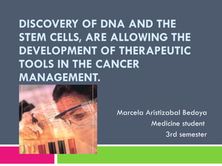 DISCOVERY OF DNA AND THE STEM CELLS, ARE ALLOWING THE DEVELOPMENT OF THERAPEUTIC TOOLS IN THE CANCER MANAGEMENT.  Marcela Aristizabal Bedoya Medicine student  3rd semester 