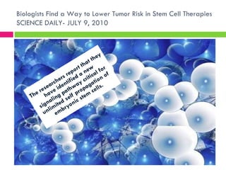 The researchers report that they have identified a new signaling pathway critical for unlimited self propagation of embryonic stem cells.  Biologists Find a Way to Lower Tumor Risk in Stem Cell Therapies SCIENCE DAILY- JULY 9, 2010 