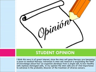 I think this news is of great interest, since the stem cell gene therapy are becoming a boon to medical therapy. Advances in stem cell research is expanding the field of knowledge about how an organism develops from a single cell, to how healthy cells replace damaged cells,  In my opinion the stem cells are of vital importance to advance in the probably discover of the treatmen of diverse cancers.     STUDENT OPINION 