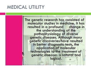 MEDICAL UTILITY  The genetic research has consisted of molecular studies in medicine. It has resulted in a profound  change in the understanding of the pathophysiology of diverse genetic diseases. Although many genetic discoveries have resulted in better diagnostic tests, the application of molecular technologies to the treatment of genetic diseases is natural and logical. 
