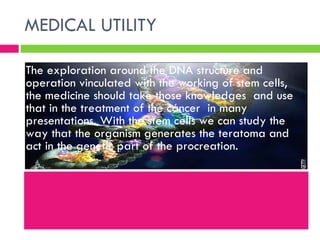 MEDICAL UTILITY  The exploration around the DNA structure and operation vinculated with the working of stem cells, the medicine should take those knowledges  and use that in the treatment of the cáncer  in many presentations. With the stem cells we can study the way that the organism generates the teratoma and act in the genetic part of the procreation.  