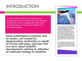 INTRODUCTION In recent years medicine and biology have experienced many revolutions that have changed dramatically and an unimaginable both basic conceptual issues as the focus of disease and therapeutic options. Some pathological processes such as cancer, are caused by degeneration, dysfunction or death of certain cell types, and then find two news about scientific developments relating to utilization of molecular biology in medicine.  