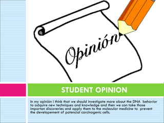 In my opinión i think that we should investigate more about the DNA  behavior to adquire new techniques and knowledge and then we can take those importan discoveries and apply them to the molecular medicine to  prevent the developement of potencial carcinogenic cells.   STUDENT OPINION 