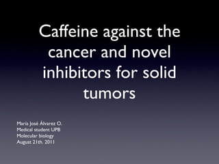 Caffeine against the cancer and novel inhibitors for solid tumors María José Álvarez O. Medical student UPB Molecular biology August 21th. 2011 