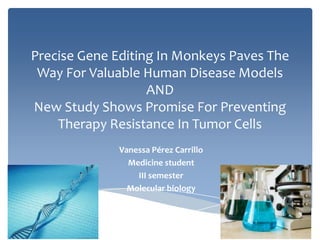 Precise Gene Editing In Monkeys Paves The
Way For Valuable Human Disease Models
AND
New Study Shows Promise For Preventing
Therapy Resistance In Tumor Cells
Vanessa Pérez Carrillo
Medicine student
III semester
Molecular biology

 