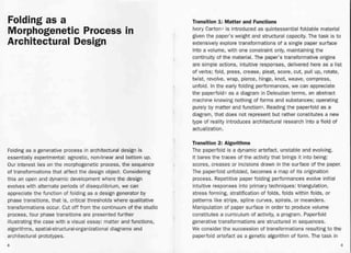 Folding as a
Morphogenetic Process in
Architectural Design
Folding as a generative process in architectural design is
essentially experimental: agnostic, non-linear and bottom up.
Our interest lies on the morphogenetic process, the sequence
of transformations that affect the design object. Considering
this an open and dynamic development where the design
evolves with alternate periods of disequilibrium, we can
appreciate the function of folding as a design generator by
phase transitions, that is, critical thresholds where qualitative
transformations occur. Cut off from the continuum of the studio
process, four phase transitions are presented further
illustrating the case with a visual essay: matter and functions,
algorithms, spatial-structural-organizational diagrams and
architectural prototypes.
8
Transition 1.: Matter and Functions
Ivory C.artoni is introduced as quintessential foldable material
given the paper's weight and structural capacity. The task is to
extensively explore transformations of a single paper surface
into a volume, with one constraint only, maintaining the
continuity of the material. The paper's transformative origins
are simple actions, intuitive responses, delivered here as a list
of verbs; fold, press, crease, pleat, score, cut, pull up, rotate,
twist, revolve, wrap, pierce, hinge, knot, weave, compress,
unfold. In the early folding performances, we can appreciate
the paperfold2 as a diagram in Deleuzianterms, an abstract
machine knowing nothing of forms and substances; operating
purely by matter and function3. Reading the paperfold as a
diagram, that does not represent but rather constitutes a new
type of reality introduces architectural research into a field of
actualization.
+
Transition 2: Algorithms
The paperfold is a dynamic artefact, unstable and evolving.
It bares the traces of the activity that brings it into being:
scores,. creases or incisions drawn in the surface of the paper.
The paperfold unfolded, becomes a map of its origination
process. Repetitive paper folding performances evolve initial
intuitive responses into primary techniques: triangulation,
stress forming, stratification of folds, folds within folds, or
patterns like strips, spline curves, spirals, or meanders.
Manipulation of paper surface in order to produce volume
constitutes a curriculum of activity, a program. Paperfold
generative transformations are structured in sequences.
We consider the succession of transformations resulting to the
paperfold artefact as a genetic algorithm of form. The task in
9
 