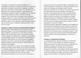 Transition 3: Spatial, Structural and Organizational Diagrams
Space emerges in the paperfold during a dynamic volume
generation process. The void bounded between the folds of the
paper manifests a curvilinear form that cannot be exactly
defined. Like its delimiting surfaces it manifests increased
continuity despite its fragmentation. Mapping the paperfold as
a spatial diagram requires an abstraction of spatial relations.
Geometric characteristics are initially irrelevant. Topological
properties are crucial to describe the space emerging in the
paperfold artefact; proximity, separation, spatial succession,
enclosure and contiguity.
The task in this phase is to perceive and configure the space
between the folds as actual space. Not yet as the virtual form
of a possible building or as an abstract geometric space but as
space accommodating an abstract program. A smooth space,
that needs to be occupied in order to be calculated.
We introduce the itinerary of a human body, a succession of
movement and stasis as abstract program. Accessibility is the
essential operation. Connectivity is consequential performance.
Loops and Crossings are emergent space concepts.
Given the consistency of ivory carton, the crease, the pleat and
the hinge acquire structural properties in the paperfold
artefact. In the folding process of surface warping creases
receive and distribute tension and compression. Structural
patterns mostly encountered in the development of paper
folding techniques are triangulated surfaces of increased
variabilit~. The fishbone6 is a major structural pattern deriving
from the domain of origami paper folding, a regular structure
susceptible to maximum variability.
Paperfold derivative organizational diagrams are entanglement,
interlacement and stratification. Serial variation of strips has
been observed as a folding technique that can evolve into an
organizational system. Due to the warping of the surface, the
dominance of t)1e oblique plane is expressed through a series
between horizontal and vertical. Blurred boundaries between
spaces indicate constant transformations in conditions of
enclosure.
this phase is to decipher the paperfold algorithm as a
morphogenetic mechanism. Generative sequences, augmented
techniques, unfolding, transformation mappings, instructive
plans and inventories of transformation are submitted here as
definitions of the paperfold algorithm. Understanding and
developing the paperfold algorithm transgresses the singularity
of the object spawning a series of similar but varying
artefacts. This re-introduces the problem of documentation,
requiring notation4 as a set of instructions that include time as
a variable. Thus the paperfold can be considered an event,
defined by Leibniz5 as an extension, where the object expands
into an infinite series of variability containing neither a final
term nor a limit.
Transition 4: Architectural Prototypes
In a design generative process by folding, the architectural
object is not an a priori target to be achieved. Given the
educational context, the spatial, structural and organizational
diagrams emerging in the process are developed into
architectural prototypes. The task here is to attribute
architectural properties to the diagram introducing parameters
of material, program and context. Thus we can define here as
architectural prototype the spatial, structural or organizational
diagram that has acquired 'architectural substance' 7.
10 11
 